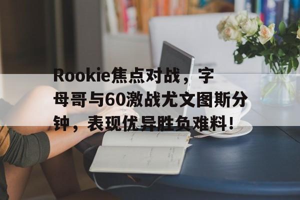 Rookie焦点对战，字母哥与60激战尤文图斯分钟，表现优异胜负难料！的简单介绍开云体育中国官网